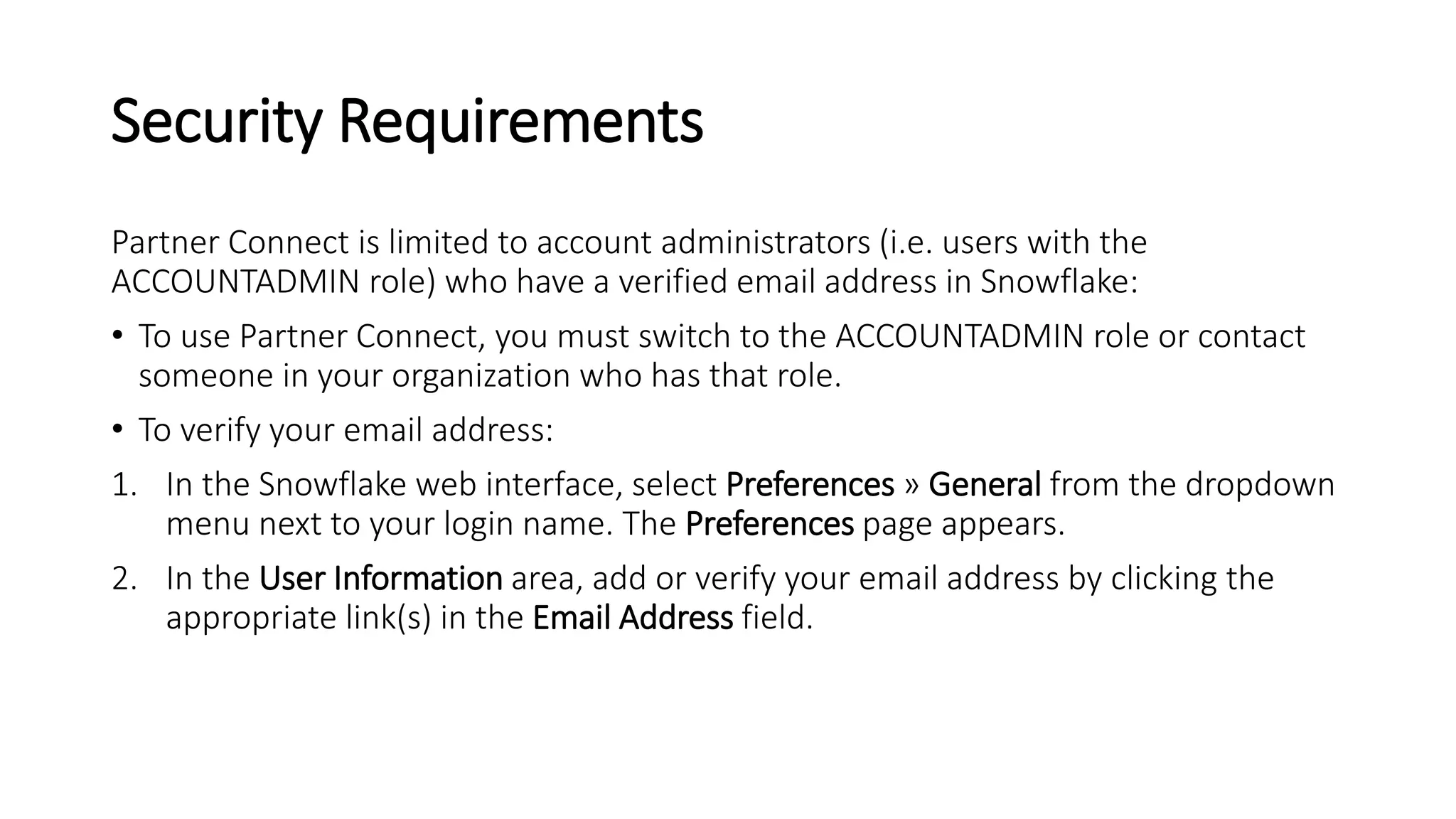 Security Requirements
Partner Connect is limited to account administrators (i.e. users with the
ACCOUNTADMIN role) who have a verified email address in Snowflake:
• To use Partner Connect, you must switch to the ACCOUNTADMIN role or contact
someone in your organization who has that role.
• To verify your email address:
1. In the Snowflake web interface, select Preferences » General from the dropdown
menu next to your login name. The Preferences page appears.
2. In the User Information area, add or verify your email address by clicking the
appropriate link(s) in the Email Address field.
 