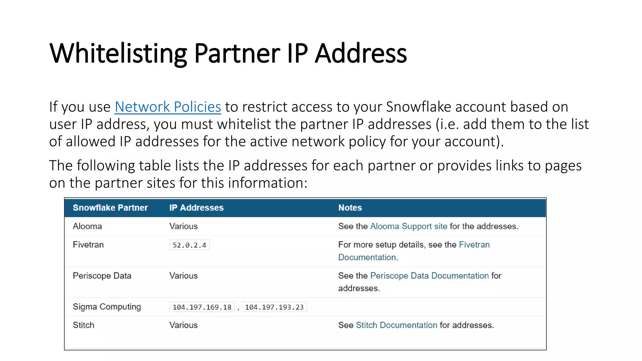 Whitelisting Partner IP Address
If you use Network Policies to restrict access to your Snowflake account based on
user IP address, you must whitelist the partner IP addresses (i.e. add them to the list
of allowed IP addresses for the active network policy for your account).
The following table lists the IP addresses for each partner or provides links to pages
on the partner sites for this information:
 
