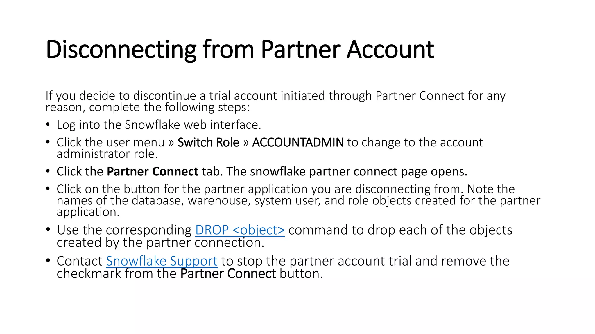 Disconnecting from Partner Account
If you decide to discontinue a trial account initiated through Partner Connect for any
reason, complete the following steps:
• Log into the Snowflake web interface.
• Click the user menu » Switch Role » ACCOUNTADMIN to change to the account
administrator role.
• Click the Partner Connect tab. The snowflake partner connect page opens.
• Click on the button for the partner application you are disconnecting from. Note the
names of the database, warehouse, system user, and role objects created for the partner
application.
• Use the corresponding DROP <object> command to drop each of the objects
created by the partner connection.
• Contact Snowflake Support to stop the partner account trial and remove the
checkmark from the Partner Connect button.
 