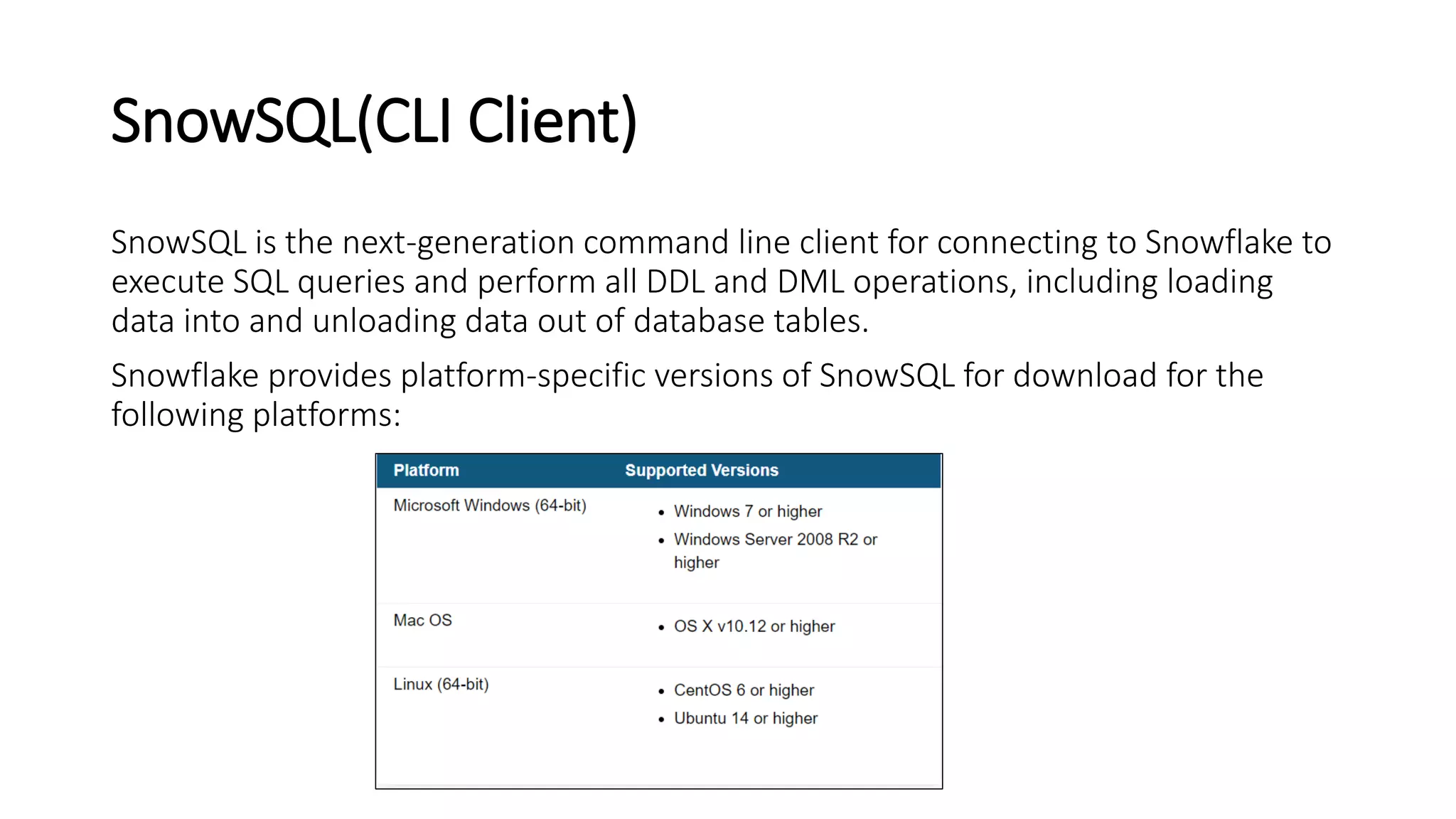 SnowSQL(CLI Client)
SnowSQL is the next-generation command line client for connecting to Snowflake to
execute SQL queries and perform all DDL and DML operations, including loading
data into and unloading data out of database tables.
Snowflake provides platform-specific versions of SnowSQL for download for the
following platforms:
 
