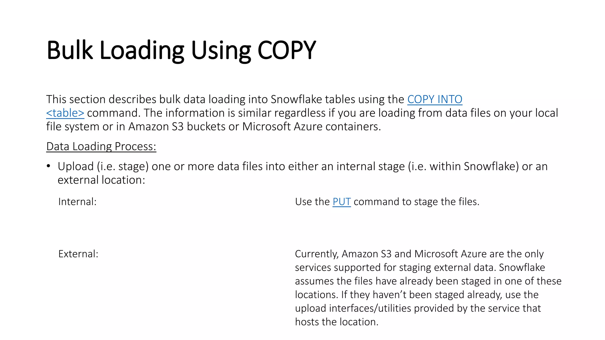 Bulk Loading Using COPY
This section describes bulk data loading into Snowflake tables using the COPY INTO
<table> command. The information is similar regardless if you are loading from data files on your local
file system or in Amazon S3 buckets or Microsoft Azure containers.
Data Loading Process:
• Upload (i.e. stage) one or more data files into either an internal stage (i.e. within Snowflake) or an
external location:
Internal: Use the PUT command to stage the files.
External: Currently, Amazon S3 and Microsoft Azure are the only
services supported for staging external data. Snowflake
assumes the files have already been staged in one of these
locations. If they haven’t been staged already, use the
upload interfaces/utilities provided by the service that
hosts the location.
 