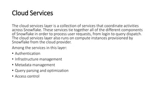 Cloud Services
The cloud services layer is a collection of services that coordinate activities
across Snowflake. These services tie together all of the different components
of Snowflake in order to process user requests, from login to query dispatch.
The cloud services layer also runs on compute instances provisioned by
Snowflake from the cloud provider.
Among the services in this layer:
• Authentication
• Infrastructure management
• Metadata management
• Query parsing and optimization
• Access control
 