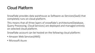 Cloud Platform
Snowflake provides data warehouse as Software-as-Services(SaaS) that
completely runs on cloud platform.
This means that all three layers of snowflake’s architecture(Database,
Query Processing, Cloud Services) are deployed and managed entirely
on selected cloud platform.
Snowflake account can be hosted on the following cloud platform:
• Amazon Web Services(AWS)
• Microsoft Azure
 