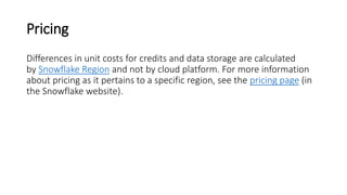Pricing
Differences in unit costs for credits and data storage are calculated
by Snowflake Region and not by cloud platform. For more information
about pricing as it pertains to a specific region, see the pricing page (in
the Snowflake website).
 