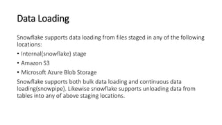 Data Loading
Snowflake supports data loading from files staged in any of the following
locations:
• Internal(snowflake) stage
• Amazon S3
• Microsoft Azure Blob Storage
Snowflake supports both bulk data loading and continuous data
loading(snowpipe). Likewise snowflake supports unloading data from
tables into any of above staging locations.
 