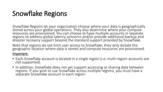 Snowflake Regions
Snowflake Regions let your organization choose where your data is geographically
stored across your global operations. They also determine where your compute
resources are provisioned. You can choose to have multiple accounts in separate
regions to address global latency concerns and/or provide additional backup and
disaster recovery support beyond the standard support provided by Snowflake.
Note that regions do not limit user access to Snowflake; they only dictate the
geographic location where data is stored and compute resources are provisioned.
Important:
• Each Snowflake account is located in a single region (i.e. multi-region accounts are
not supported).
• In addition, Snowflake does not yet support accessing or sharing data between
regions. If you wish to use Snowflake across multiple regions, you must have a
separate Snowflake account in each region.
 