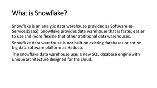 What is Snowflake?
Snowflake is an analytic data warehouse provided as Software-as-
Services(SaaS). Snowflake provides data warehouse that is faster, easier
to use and more flexible that other traditional data warehouses.
Snowflake data warehouse is not built on existing databases or not on
big data software platform as Hadoop.
The snowflake data warehouse uses a new SQL database engine with
unique architecture designed for the cloud.
 