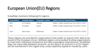 European Union(EU) Regions
Snowflake maintains following EU regions:
These regions are provided for organizations that prefer or require their data to be
stored in the European Union. Multiple regions are provided to allow organizations
to meet their individual compliance and data sovereignty requirements. Snowflake
does not move data between accounts, so any data in an account in an EU region
will be maintained in this region only, unless explicitly copied or moved by users.
 