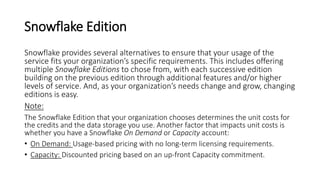 Snowflake Edition
Snowflake provides several alternatives to ensure that your usage of the
service fits your organization’s specific requirements. This includes offering
multiple Snowflake Editions to chose from, with each successive edition
building on the previous edition through additional features and/or higher
levels of service. And, as your organization’s needs change and grow, changing
editions is easy.
Note:
The Snowflake Edition that your organization chooses determines the unit costs for
the credits and the data storage you use. Another factor that impacts unit costs is
whether you have a Snowflake On Demand or Capacity account:
• On Demand: Usage-based pricing with no long-term licensing requirements.
• Capacity: Discounted pricing based on an up-front Capacity commitment.
 