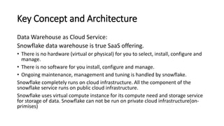 Key Concept and Architecture
Data Warehouse as Cloud Service:
Snowflake data warehouse is true SaaS offering.
• There is no hardware (virtual or physical) for you to select, install, configure and
manage.
• There is no software for you install, configure and manage.
• Ongoing maintenance, management and tuning is handled by snowflake.
Snowflake completely runs on cloud infrastructure. All the component of the
snowflake service runs on public cloud infrastructure.
Snowflake uses virtual compute instance for its compute need and storage service
for storage of data. Snowflake can not be run on private cloud infrastructure(on-
primises)
 