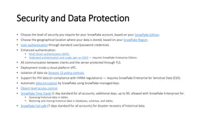 Security and Data Protection
• Choose the level of security you require for your Snowflake account, based on your Snowflake Edition.
• Choose the geographical location where your data is stored, based on your Snowflake Region.
• User authentication through standard user/password credentials.
• Enhanced authentication:
• Multi-factor authentication (MFA).
• Federated authentication and single sign-on (SSO) — requires Snowflake Enterprise Edition.
• All communication between clients and the server protected through TLS.
• Deployment inside a cloud platform VPC.
• Isolation of data via Amazon S3 policy controls.
• Support for PHI data (in compliance with HIPAA regulations) — requires Snowflake Enterprise for Sensitive Data (ESD).
• Automatic data encryption by Snowflake using Snowflake-managed keys.
• Object-level access control.
• Snowflake Time Travel (1 day standard for all accounts; additional days, up to 90, allowed with Snowflake Enterprise) for:
• Querying historical data in tables.
• Restoring and cloning historical data in databases, schemas, and tables.
• Snowflake Fail-safe (7 days standard for all accounts) for disaster recovery of historical data.
 