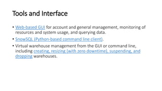 Tools and Interface
• Web-based GUI for account and general management, monitoring of
resources and system usage, and querying data.
• SnowSQL (Python-based command line client).
• Virtual warehouse management from the GUI or command line,
including creating, resizing (with zero downtime), suspending, and
dropping warehouses.
 