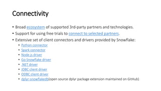 Connectivity
• Broad ecosystem of supported 3rd-party partners and technologies.
• Support for using free trials to connect to selected partners.
• Extensive set of client connectors and drivers provided by Snowflake:
• Python connector
• Spark connector
• Node.js driver
• Go Snowflake driver
• .NET driver
• JDBC client driver
• ODBC client driver
• dplyr-snowflakedb(open source dplyr package extension maintained on GitHub)
 