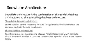Snowflake Architecture
Snowflake architecture is the combination of shared-disk database
architecture and shared-nothing database architecture.
Shared-disk database architecture:
Snowflake uses central repository for data storage that is accessible from all the
compute nodes in the data warehouse.
Sharing-nothing architecture:
Snowflake processes queries using Massive Parallel Processing(MMP) compute
cluster where each nodes in compute cluster stores a portion of the entire data set
locally.
 
