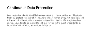 Continuous Data Protection
Continuous Data Protection (CDP) encompasses a comprehensive set of features
that help protect data stored in Snowflake against human error, malicious acts, and
software or hardware failure. At every stage within the data lifecycle, Snowflake
enables your data to be accessible and recoverable in the event of accidental or
intentional modification, removal, or corruption.
 