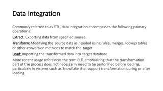 Data Integration
Commonly referred to as ETL, data integration encompasses the following primary
operations:
Extract: Exporting data from specified source.
Transform: Modifying the source data as needed using rules, merges, lookup tables
or other conversion methods to match the target.
Load: Importing the transformed data into target database.
More recent usage references the term ELT, emphasizing that the transformation
part of the process does not necessarily need to be performed before loading,
particularly in systems such as Snowflake that support transformation during or after
loading.
 