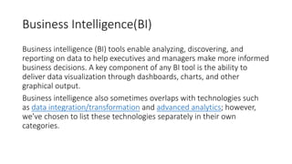 Business Intelligence(BI)
Business intelligence (BI) tools enable analyzing, discovering, and
reporting on data to help executives and managers make more informed
business decisions. A key component of any BI tool is the ability to
deliver data visualization through dashboards, charts, and other
graphical output.
Business intelligence also sometimes overlaps with technologies such
as data integration/transformation and advanced analytics; however,
we’ve chosen to list these technologies separately in their own
categories.
 