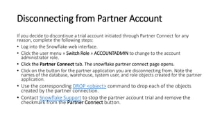 Disconnecting from Partner Account
If you decide to discontinue a trial account initiated through Partner Connect for any
reason, complete the following steps:
• Log into the Snowflake web interface.
• Click the user menu » Switch Role » ACCOUNTADMIN to change to the account
administrator role.
• Click the Partner Connect tab. The snowflake partner connect page opens.
• Click on the button for the partner application you are disconnecting from. Note the
names of the database, warehouse, system user, and role objects created for the partner
application.
• Use the corresponding DROP <object> command to drop each of the objects
created by the partner connection.
• Contact Snowflake Support to stop the partner account trial and remove the
checkmark from the Partner Connect button.
 