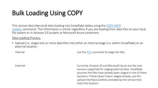 Bulk Loading Using COPY
This section describes bulk data loading into Snowflake tables using the COPY INTO
<table> command. The information is similar regardless if you are loading from data files on your local
file system or in Amazon S3 buckets or Microsoft Azure containers.
Data Loading Process:
• Upload (i.e. stage) one or more data files into either an internal stage (i.e. within Snowflake) or an
external location:
Internal: Use the PUT command to stage the files.
External: Currently, Amazon S3 and Microsoft Azure are the only
services supported for staging external data. Snowflake
assumes the files have already been staged in one of these
locations. If they haven’t been staged already, use the
upload interfaces/utilities provided by the service that
hosts the location.
 