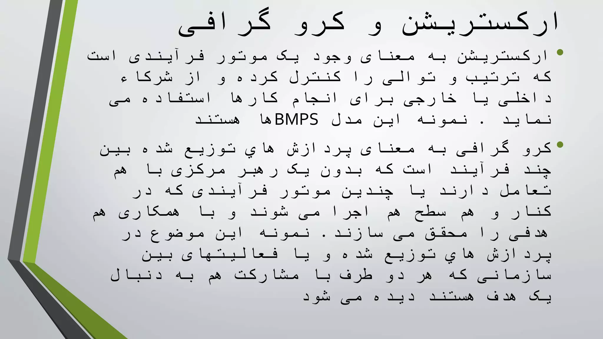 ‫گرافی‬ ‫کرو‬ ‫و‬ ‫ارکستريشن‬
•‫به‬ ‫ارکستريشن‬‫معنای‬‫موتور‬ ‫يک‬ ‫وجود‬‫فرآيندی‬‫است‬
‫و‬ ‫کرده‬ ‫کنترل‬ ‫را‬ ‫توالی‬ ‫و‬ ‫ترتيب‬ ‫که‬‫شرکاء‬ ‫از‬
‫خارجی‬ ‫يا‬ ‫داخلی‬‫برای‬‫می‬ ‫استفاده‬ ‫کارها‬ ‫انجام‬
‫نمايد‬.‫اين‬ ‫نمونه‬‫مدل‬BMPS‫هستند‬ ‫ها‬
•‫معنای‬ ‫به‬ ‫گرافی‬ ‫کرو‬‫بين‬ ‫شده‬ ‫توزيع‬ ‫هاي‬ ‫پردازش‬
‫که‬ ‫است‬ ‫فرآيند‬ ‫چند‬‫يک‬ ‫بدون‬‫رهبر‬‫مرکزی‬‫با‬‫هم‬
‫تعامل‬‫موتور‬ ‫چندين‬ ‫يا‬ ‫دارند‬‫فرآيندی‬‫در‬ ‫که‬
‫اجرا‬ ‫هم‬ ‫سطح‬ ‫هم‬ ‫و‬ ‫کنار‬‫شوند‬ ‫می‬‫با‬ ‫و‬‫همکاری‬‫هم‬
‫هدفی‬‫محقق‬ ‫را‬‫سازند‬ ‫می‬.‫در‬ ‫موضوع‬ ‫اين‬ ‫نمونه‬
‫و‬ ‫شده‬ ‫توزيع‬ ‫هاي‬ ‫پردازش‬‫فعاليتهای‬ ‫يا‬‫بين‬
‫دو‬ ‫هر‬ ‫که‬ ‫سازمانی‬‫با‬ ‫طرف‬‫دنبال‬ ‫به‬ ‫هم‬ ‫مشارکت‬
‫می‬ ‫ديده‬ ‫هستند‬ ‫هدف‬ ‫يک‬‫شود‬
 