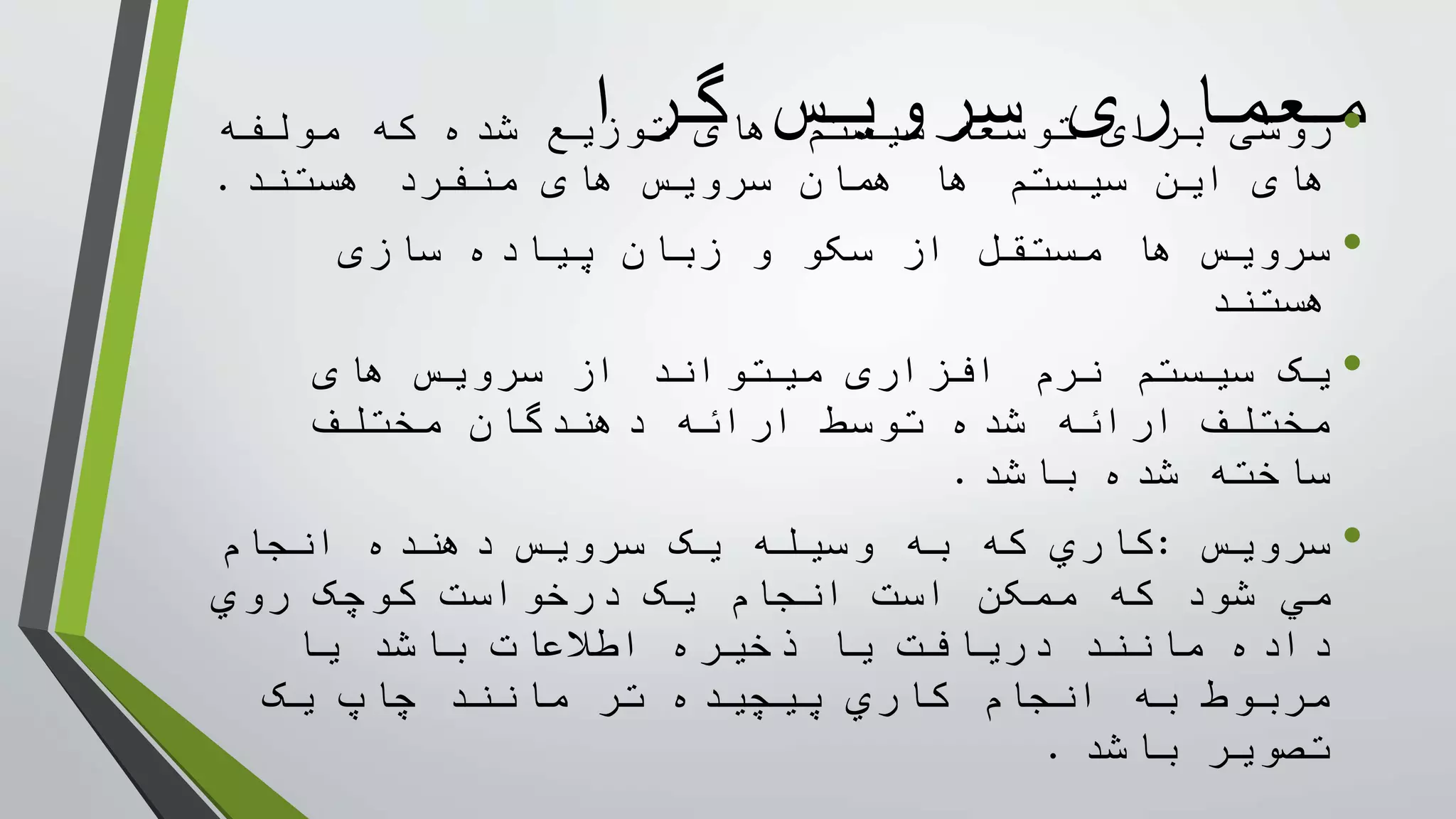 ‫گرا‬ ‫سرويس‬ ‫معماری‬•‫مولفه‬ ‫که‬ ‫شده‬ ‫توزيع‬ ‫های‬ ‫سيستم‬ ‫توسعه‬ ‫برای‬ ‫روشی‬
‫هستند‬ ‫منفرد‬ ‫های‬ ‫سرويس‬ ‫همان‬ ‫ها‬ ‫سيستم‬ ‫اين‬ ‫های‬.
•‫سازی‬ ‫پياده‬ ‫زبان‬ ‫و‬ ‫سکو‬ ‫از‬ ‫مستقل‬ ‫ها‬ ‫سرويس‬
‫هستند‬
•‫های‬ ‫سرويس‬ ‫از‬ ‫ميتواند‬ ‫افزاری‬ ‫نرم‬ ‫سيستم‬ ‫يک‬
‫مختلف‬ ‫دهندگان‬ ‫ارائه‬ ‫توسط‬ ‫شده‬ ‫ارائه‬ ‫مختلف‬
‫باشد‬ ‫شده‬ ‫ساخته‬.
•‫سرويس‬:‫انجام‬ ‫دهنده‬ ‫سرويس‬ ‫يک‬ ‫وسيله‬ ‫به‬ ‫که‬ ‫کاري‬
‫روي‬ ‫کوچک‬ ‫درخواست‬ ‫يک‬ ‫انجام‬ ‫است‬ ‫ممکن‬ ‫که‬ ‫شود‬ ‫مي‬
‫يا‬ ‫باشد‬ ‫اطالعات‬ ‫ذخيره‬ ‫يا‬ ‫دريافت‬ ‫مانند‬ ‫داده‬
‫يک‬ ‫چاپ‬ ‫مانند‬ ‫تر‬ ‫پيچيده‬ ‫کاري‬ ‫انجام‬ ‫به‬ ‫مربوط‬
‫باشد‬ ‫تصوير‬.
 