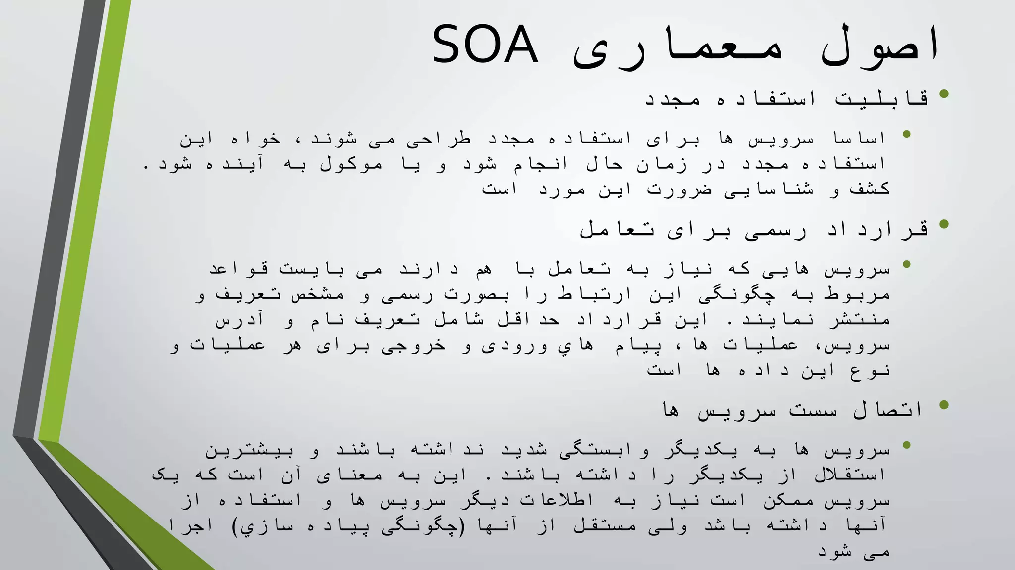 ‫معماری‬ ‫اصول‬SOA
•‫استفاده‬ ‫قابليت‬‫مجدد‬
•‫ها‬ ‫سرويس‬ ‫اساسا‬‫برای‬‫اين‬ ‫خواه‬ ،‫شوند‬ ‫می‬ ‫طراحی‬ ‫مجدد‬ ‫استفاده‬
‫و‬ ‫شود‬ ‫انجام‬ ‫حال‬ ‫زمان‬ ‫در‬ ‫مجدد‬ ‫استفاده‬‫موکول‬ ‫يا‬‫آينده‬ ‫به‬‫شود‬.
‫است‬ ‫مورد‬ ‫اين‬ ‫ضرورت‬ ‫شناسايی‬ ‫و‬ ‫کشف‬
•‫رسمی‬ ‫قرارداد‬‫تعامل‬ ‫برای‬
•‫نياز‬ ‫که‬ ‫هايی‬ ‫سرويس‬‫تعامل‬ ‫به‬‫قواعد‬ ‫بايست‬ ‫می‬ ‫دارند‬ ‫هم‬ ‫با‬
‫را‬ ‫ارتباط‬ ‫اين‬ ‫چگونگی‬ ‫به‬ ‫مربوط‬‫رسمی‬ ‫بصورت‬‫و‬ ‫تعريف‬ ‫مشخص‬ ‫و‬
‫نمايند‬ ‫منتشر‬.‫آدرس‬ ‫و‬ ‫نام‬ ‫تعريف‬ ‫شامل‬ ‫حداقل‬ ‫قرارداد‬ ‫اين‬
‫عمليات‬ ،‫سرويس‬‫پيام‬ ،‫ها‬‫هاي‬‫ورودی‬‫خروجی‬ ‫و‬‫برای‬‫و‬ ‫عمليات‬ ‫هر‬
‫ها‬ ‫داده‬ ‫اين‬ ‫نوع‬‫است‬
•‫ها‬ ‫سرويس‬ ‫سست‬ ‫اتصال‬
•‫به‬ ‫ها‬ ‫سرويس‬‫يکديگر‬‫شديد‬ ‫وابستگی‬‫بيشترين‬ ‫و‬ ‫باشند‬ ‫نداشته‬
‫باشند‬ ‫داشته‬ ‫را‬ ‫يکديگر‬ ‫از‬ ‫استقالل‬.‫به‬ ‫اين‬‫معنای‬‫يک‬ ‫که‬ ‫است‬ ‫آن‬
‫ممکن‬ ‫سرويس‬‫از‬ ‫استفاده‬ ‫و‬ ‫ها‬ ‫سرويس‬ ‫ديگر‬ ‫اطالعات‬ ‫به‬ ‫نياز‬ ‫است‬
‫از‬ ‫مستقل‬ ‫ولی‬ ‫باشد‬ ‫داشته‬ ‫آنها‬‫آنها‬(‫سازي‬ ‫پياده‬ ‫چگونگی‬)‫اجرا‬
‫شود‬ ‫می‬
 