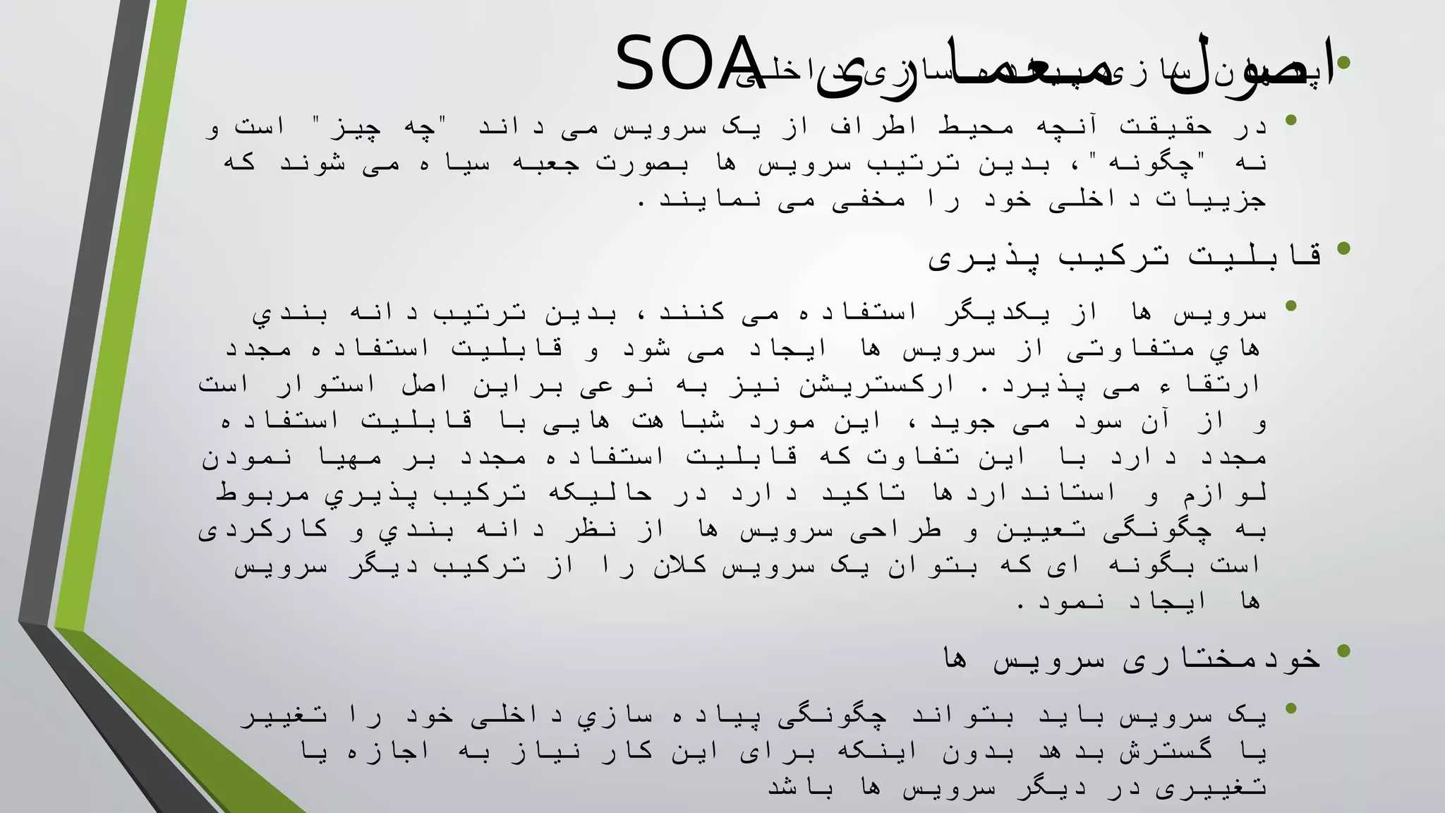 ‫معماری‬ ‫اصول‬SOA •‫داخلی‬ ‫سازی‬ ‫پياده‬ ‫سازی‬ ‫پنهان‬
•‫حقيقت‬ ‫در‬‫آنچه‬‫داند‬ ‫می‬ ‫سرويس‬ ‫يک‬ ‫از‬ ‫اطراف‬ ‫محيط‬"‫چه‬‫چيز‬"‫و‬ ‫است‬
‫نه‬"‫چگونه‬"،‫بدين‬‫سرويس‬ ‫ترتيب‬‫که‬ ‫شوند‬ ‫می‬ ‫سياه‬ ‫جعبه‬ ‫بصورت‬ ‫ها‬
‫نمايند‬ ‫می‬ ‫مخفی‬ ‫را‬ ‫خود‬ ‫داخلی‬ ‫جزييات‬.
•‫پذيری‬ ‫ترکيب‬ ‫قابليت‬
•‫بندي‬ ‫دانه‬ ‫ترتيب‬ ‫بدين‬ ،‫کنند‬ ‫می‬ ‫استفاده‬ ‫يکديگر‬ ‫از‬ ‫ها‬ ‫سرويس‬
‫شود‬ ‫می‬ ‫ايجاد‬ ‫ها‬ ‫سرويس‬ ‫از‬ ‫متفاوتی‬ ‫هاي‬‫قابليت‬ ‫و‬‫مجدد‬ ‫استفاده‬
‫پذيرد‬ ‫می‬ ‫ارتقاء‬.‫است‬ ‫استوار‬ ‫اصل‬ ‫براين‬ ‫نوعی‬ ‫به‬ ‫نيز‬ ‫ارکستريشن‬
‫می‬ ‫سود‬ ‫آن‬ ‫از‬ ‫و‬‫اين‬ ،‫جويد‬‫استفاده‬ ‫قابليت‬ ‫با‬ ‫هايی‬ ‫شباهت‬ ‫مورد‬
‫مهيا‬ ‫بر‬ ‫مجدد‬ ‫استفاده‬ ‫قابليت‬ ‫که‬ ‫تفاوت‬ ‫اين‬ ‫با‬ ‫دارد‬ ‫مجدد‬‫نمودن‬
‫لوازم‬‫مربوط‬ ‫پذيري‬ ‫ترکيب‬ ‫حاليکه‬ ‫در‬ ‫دارد‬ ‫تاکيد‬ ‫استانداردها‬ ‫و‬
‫از‬ ‫ها‬ ‫سرويس‬ ‫طراحی‬ ‫و‬ ‫تعيين‬ ‫چگونگی‬ ‫به‬‫دانه‬ ‫نظر‬‫و‬ ‫بندي‬‫کارکردی‬
‫بگونه‬ ‫است‬‫ای‬‫سرويس‬ ‫ديگر‬ ‫ترکيب‬ ‫از‬ ‫را‬ ‫کالن‬ ‫سرويس‬ ‫يک‬ ‫بتوان‬ ‫که‬
‫نمود‬ ‫ايجاد‬ ‫ها‬.
•‫ها‬ ‫سرويس‬ ‫خودمختاری‬
•‫را‬ ‫خود‬ ‫داخلی‬ ‫سازي‬ ‫پياده‬ ‫چگونگی‬ ‫بتواند‬ ‫بايد‬ ‫سرويس‬ ‫يک‬‫تغيير‬
‫يا‬‫اينکه‬ ‫بدون‬ ‫بدهد‬ ‫گسترش‬‫برای‬‫يا‬ ‫اجازه‬ ‫به‬ ‫نياز‬ ‫کار‬ ‫اين‬
‫تغييری‬‫باشد‬ ‫ها‬ ‫سرويس‬ ‫ديگر‬ ‫در‬
 