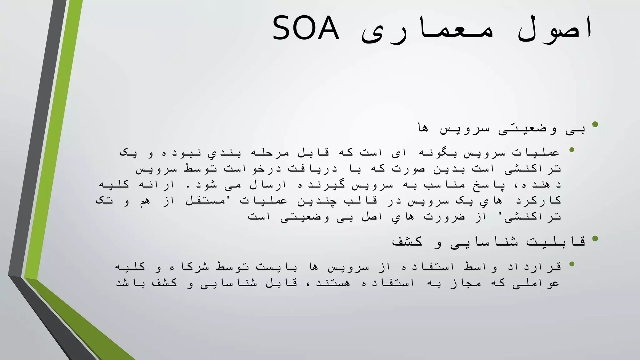 ‫معماری‬ ‫اصول‬SOA
•‫ها‬ ‫سرويس‬ ‫وضعيتی‬ ‫بی‬
•‫سرويس‬ ‫عمليات‬‫بگونه‬‫ای‬‫يک‬ ‫و‬ ‫نبوده‬ ‫بندي‬ ‫مرحله‬ ‫قابل‬ ‫که‬ ‫است‬
‫تراکنشی‬‫دريافت‬ ‫با‬ ‫که‬ ‫صورت‬ ‫بدين‬ ‫است‬‫توسط‬ ‫درخواست‬‫سرويس‬
‫شود‬ ‫می‬ ‫ارسال‬ ‫گيرنده‬ ‫سرويس‬ ‫به‬ ‫مناسب‬ ‫پاسخ‬ ،‫دهنده‬.‫کليه‬ ‫ارائه‬
‫هاي‬ ‫کارکرد‬‫سرويس‬ ‫يک‬‫قالب‬ ‫در‬‫عمليات‬ ‫چندين‬"‫تک‬ ‫و‬ ‫هم‬ ‫از‬ ‫مستقل‬
‫تراکنشی‬"‫وضعيتی‬ ‫بی‬ ‫اصل‬ ‫هاي‬ ‫ضرورت‬ ‫از‬‫است‬
•‫کشف‬ ‫و‬ ‫شناسايی‬ ‫قابليت‬
•‫کليه‬ ‫و‬ ‫شرکاء‬ ‫توسط‬ ‫بايست‬ ‫ها‬ ‫سرويس‬ ‫از‬ ‫استفاده‬ ‫واسط‬ ‫قرارداد‬
،‫هستند‬ ‫استفاده‬ ‫به‬ ‫مجاز‬ ‫که‬ ‫عواملی‬‫شناسايی‬ ‫قابل‬‫باشد‬ ‫کشف‬ ‫و‬
 