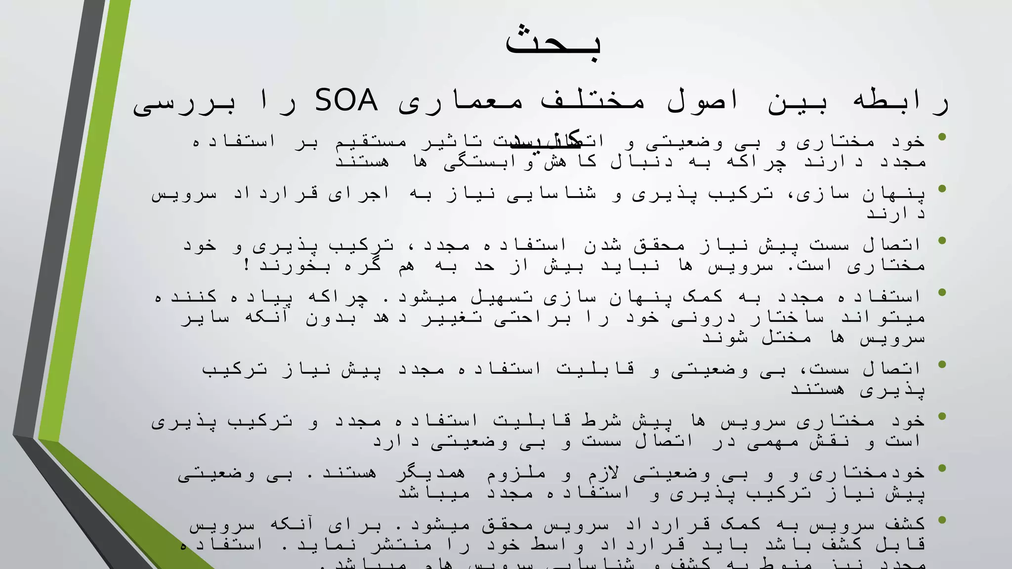 ‫معماری‬ ‫مختلف‬ ‫اصول‬ ‫بين‬ ‫رابطه‬SOA‫بررسی‬ ‫را‬
‫کنيد‬ •‫استفاده‬ ‫بر‬ ‫مستقيم‬ ‫تاثير‬ ‫سست‬ ‫اتصال‬ ‫و‬ ‫وضعيتی‬ ‫بی‬ ‫و‬ ‫مختاری‬ ‫خود‬
‫هستند‬ ‫ها‬ ‫وابستگی‬ ‫کاهش‬ ‫دنبال‬ ‫به‬ ‫چراکه‬ ‫دارند‬ ‫مجدد‬
•‫سرويس‬ ‫قرارداد‬ ‫اجرای‬ ‫به‬ ‫نياز‬ ‫شناسايی‬ ‫و‬ ‫پذيری‬ ‫ترکيب‬ ،‫سازی‬ ‫پنهان‬
‫دارند‬
•‫خود‬ ‫و‬ ‫پذيری‬ ‫ترکيب‬ ،‫مجدد‬ ‫استفاده‬ ‫شدن‬ ‫محقق‬ ‫نياز‬ ‫پيش‬ ‫سست‬ ‫اتصال‬
‫است‬ ‫مختاری‬.‫بخورند‬ ‫گره‬ ‫هم‬ ‫به‬ ‫حد‬ ‫از‬ ‫بيش‬ ‫نبايد‬ ‫ها‬ ‫سرويس‬!
•‫ميشود‬ ‫تسهيل‬ ‫سازی‬ ‫پنهان‬ ‫کمک‬ ‫به‬ ‫مجدد‬ ‫استفاده‬.‫کننده‬ ‫پياده‬ ‫چراکه‬
‫ساير‬ ‫آنکه‬ ‫بدون‬ ‫دهد‬ ‫تغيير‬ ‫براحتی‬ ‫را‬ ‫خود‬ ‫درونی‬ ‫ساختار‬ ‫ميتواند‬
‫شوند‬ ‫مختل‬ ‫ها‬ ‫سرويس‬
•‫ترکيب‬ ‫نياز‬ ‫پيش‬ ‫مجدد‬ ‫استفاده‬ ‫قابليت‬ ‫و‬ ‫وضعيتی‬ ‫بی‬ ،‫سست‬ ‫اتصال‬
‫هستند‬ ‫پذيری‬
•‫پذيری‬ ‫ترکيب‬ ‫و‬ ‫مجدد‬ ‫استفاده‬ ‫قابليت‬ ‫شرط‬ ‫پيش‬ ‫ها‬ ‫سرويس‬ ‫مختاری‬ ‫خود‬
‫دارد‬ ‫وضعيتی‬ ‫بی‬ ‫و‬ ‫سست‬ ‫اتصال‬ ‫در‬ ‫مهمی‬ ‫نقش‬ ‫و‬ ‫است‬
•‫و‬ ‫الزم‬ ‫وضعيتی‬ ‫بی‬ ‫و‬ ‫و‬ ‫خودمختاری‬‫ملزوم‬‫هستند‬ ‫همديگر‬.‫وضعيتی‬ ‫بی‬
‫ميباشد‬ ‫مجدد‬ ‫استفاده‬ ‫و‬ ‫پذيری‬ ‫ترکيب‬ ‫نياز‬ ‫پيش‬
•‫ميشود‬ ‫محقق‬ ‫سرويس‬ ‫قرارداد‬ ‫کمک‬ ‫به‬ ‫سرويس‬ ‫کشف‬.‫سرويس‬ ‫آنکه‬ ‫برای‬
‫نمايد‬ ‫منتشر‬ ‫را‬ ‫خود‬ ‫واسط‬ ‫قرارداد‬ ‫بايد‬ ‫باشد‬ ‫کشف‬ ‫قابل‬.‫استفاده‬
‫بحث‬
 