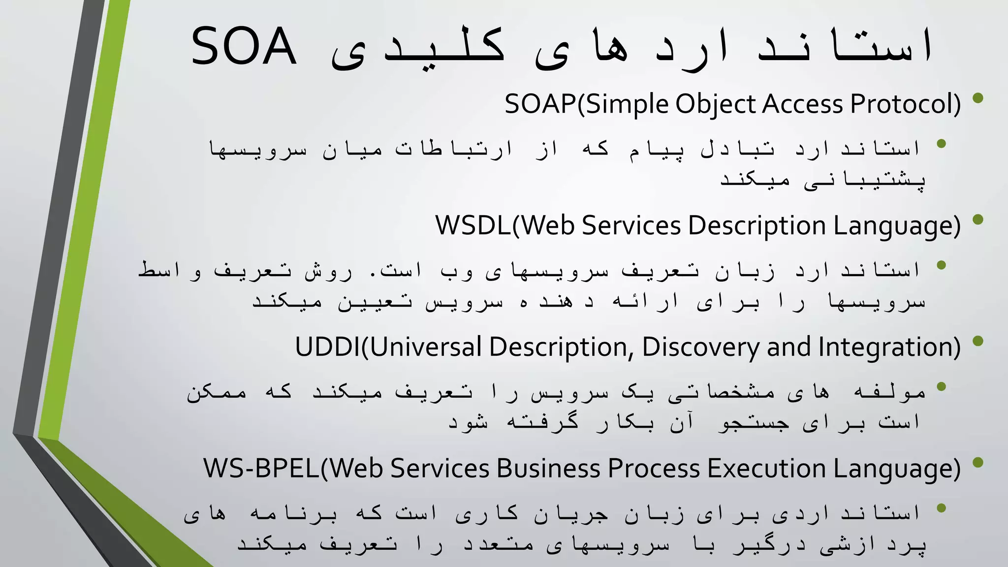 ‫کليدی‬ ‫استانداردهای‬SOA
•SOAP(Simple Object Access Protocol)
•‫سرويسها‬ ‫ميان‬ ‫ارتباطات‬ ‫از‬ ‫که‬ ‫پيام‬ ‫تبادل‬ ‫استاندارد‬
‫ميکند‬ ‫پشتيبانی‬
•WSDL(Web Services Description Language)
•‫است‬ ‫وب‬ ‫سرويسهای‬ ‫تعريف‬ ‫زبان‬ ‫استاندارد‬.‫واسط‬ ‫تعريف‬ ‫روش‬
‫ميکند‬ ‫تعيين‬ ‫سرويس‬ ‫دهنده‬ ‫ارائه‬ ‫برای‬ ‫را‬ ‫سرويسها‬
•UDDI(Universal Description, Discovery and Integration)
•‫ممکن‬ ‫که‬ ‫ميکند‬ ‫تعريف‬ ‫را‬ ‫سرويس‬ ‫يک‬ ‫مشخصاتی‬ ‫های‬ ‫مولفه‬
‫شود‬ ‫گرفته‬ ‫بکار‬ ‫آن‬ ‫جستجو‬ ‫برای‬ ‫است‬
•WS-BPEL(Web Services Business Process Execution Language)
•‫های‬ ‫برنامه‬ ‫که‬ ‫است‬ ‫کاری‬ ‫جريان‬ ‫زبان‬ ‫برای‬ ‫استانداردی‬
‫ميکند‬ ‫تعريف‬ ‫را‬ ‫متعدد‬ ‫سرويسهای‬ ‫با‬ ‫درگير‬ ‫پردازشی‬
 