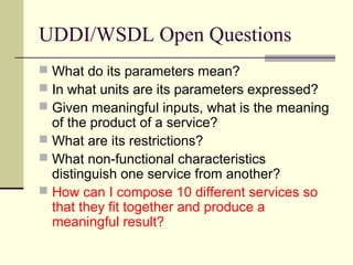 UDDI/WSDL Open Questions
 What do its parameters mean?
 In what units are its parameters expressed?
 Given meaningful inputs, what is the meaning
of the product of a service?
 What are its restrictions?
 What non-functional characteristics
distinguish one service from another?
 How can I compose 10 different services so
that they fit together and produce a
meaningful result?
 