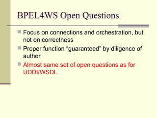 BPEL4WS Open Questions
 Focus on connections and orchestration, but
not on correctness
 Proper function “guaranteed” by diligence of
author
 Almost same set of open questions as for
UDDI/WSDL
 