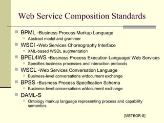 Web Service Composition Standards
 BPML -Business Process Markup Language
 Abstract model and grammer
 WSCI -Web Services Choreography Interface
 XML-based WSDL augmentation
 BPEL4WS -Business Process Execution Language/ Web Services
 Specifies business processes and interaction protocols
 WSCL -Web Services Conversation Language
 Business-level conversations w/document exchange
 BPSS -Business Process Specification Schema
 Business-level conversations w/document exchange
 DAML-S
 Ontology markup language representing process and capability
semantics
[METEOR-S]
 