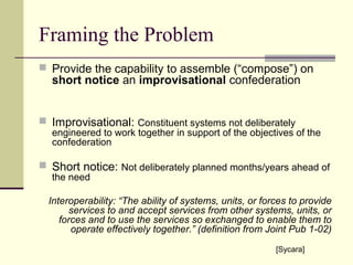 Framing the Problem
 Provide the capability to assemble (“compose”) on
short notice an improvisational confederation
 Improvisational: Constituent systems not deliberately
engineered to work together in support of the objectives of the
confederation
 Short notice: Not deliberately planned months/years ahead of
the need
Interoperability: “The ability of systems, units, or forces to provide
services to and accept services from other systems, units, or
forces and to use the services so exchanged to enable them to
operate effectively together.” (definition from Joint Pub 1-02)
[Sycara]
 