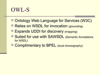 OWL-S
 Ontology Web Language for Services (W3C)
 Relies on WSDL for invocation (grounding)
 Expands UDDI for discovery (mapping)
 Suited for use with SAWSDL (Semantic Annotations
for WSDL)
 Complimentary to BPEL (local choreography)
 