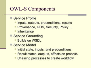 OWL-S Components
 Service Profile
 Inputs, outputs, preconditions, results
 Provenance, QOS, Security, Policy …
 Inheritance
 Service Grounding
 Builds on WSDL
 Service Model
 Initial state, inputs, and preconditions
 Result states, outputs, effects on process
 Chaining processes to create workflow
 