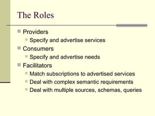 The Roles
 Providers
 Specify and advertise services
 Consumers
 Specify and advertise needs
 Facilitators
 Match subscriptions to advertised services
 Deal with complex semantic requirements
 Deal with multiple sources, schemas, queries
 