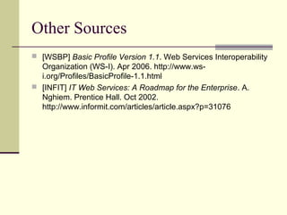 Other Sources
 [WSBP] Basic Profile Version 1.1. Web Services Interoperability
Organization (WS-I). Apr 2006. http://www.ws-
i.org/Profiles/BasicProfile-1.1.html
 [INFIT] IT Web Services: A Roadmap for the Enterprise. A.
Nghiem. Prentice Hall. Oct 2002.
http://www.informit.com/articles/article.aspx?p=31076
 