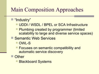 Main Composition Approaches
 “Industry”
 UDDI / WSDL / BPEL or SCA Infrastructure
 Plumbing created by programmer (limited
scalability to large and diverse service spaces)
 Semantic Web Services
 OWL-S
 Focuses on semantic compatibility and
automatic service discovery
 Other
 Blackboard Systems
 
