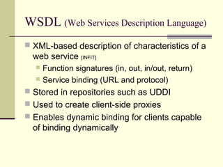 WSDL (Web Services Description Language)
 XML-based description of characteristics of a
web service [INFIT]
 Function signatures (in, out, in/out, return)
 Service binding (URL and protocol)
 Stored in repositories such as UDDI
 Used to create client-side proxies
 Enables dynamic binding for clients capable
of binding dynamically
 