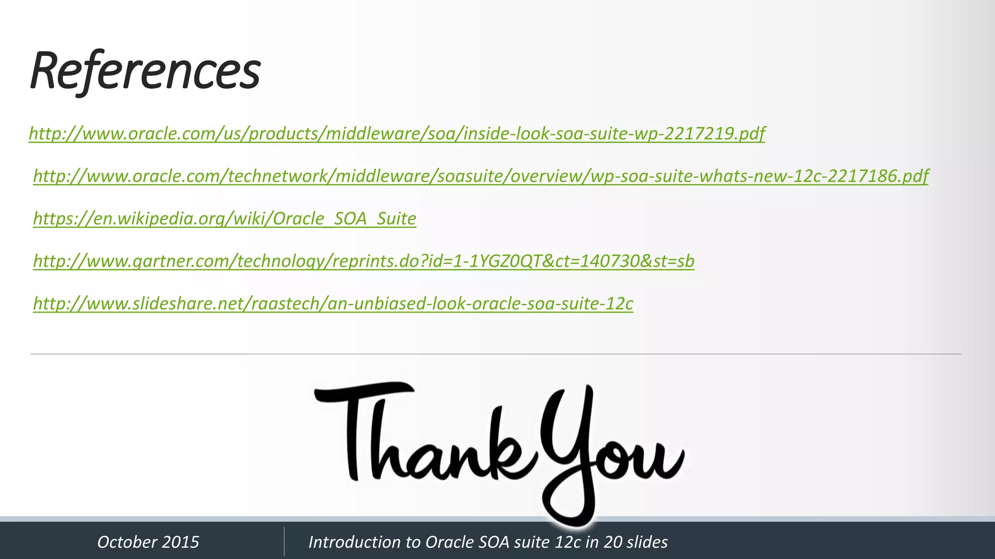 References http://www.oracle.com/us/products/middleware/soa/inside-look-soa-suite-wp-2217219.pdf http://www.oracle.com/technetwork/middleware/soasuite/overview/wp-soa-suite-whats-new-12c-2217186.pdf https://en.wikipedia.org/wiki/Oracle_SOA_Suite http://www.gartner.com/technology/reprints.do?id=1-1YGZ0QT&ct=140730&st=sb http://www.slideshare.net/raastech/an-unbiased-look-oracle-soa-suite-12c October 2015 Introduction to Oracle SOA suite 12c in 20 slides 