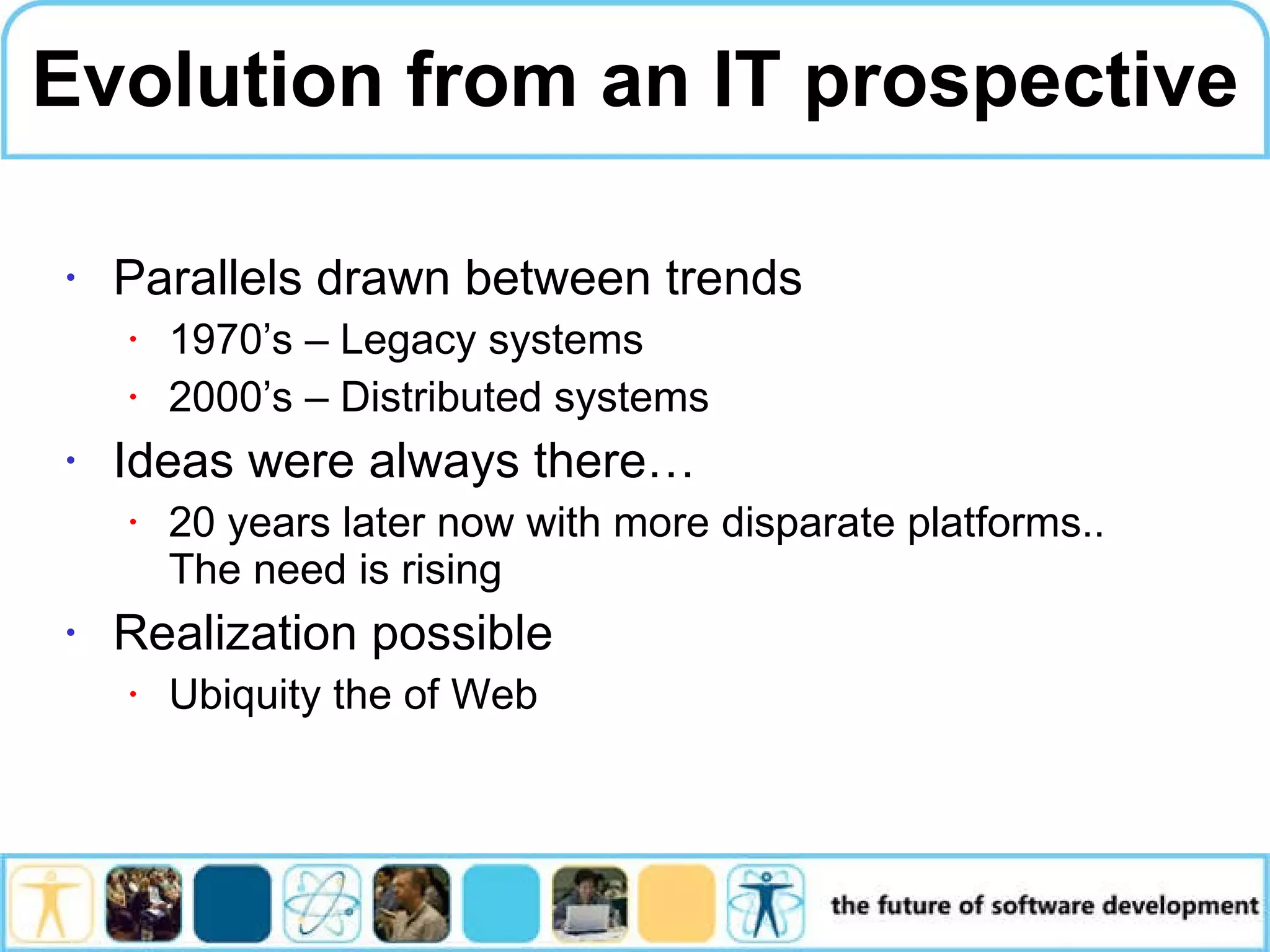 Evolution from an IT prospective Parallels drawn between trends 1970’s – Legacy systems 2000’s – Distributed systems Ideas were always there… 20 years later now with more disparate platforms.. The need is rising Realization possible Ubiquity the of Web 