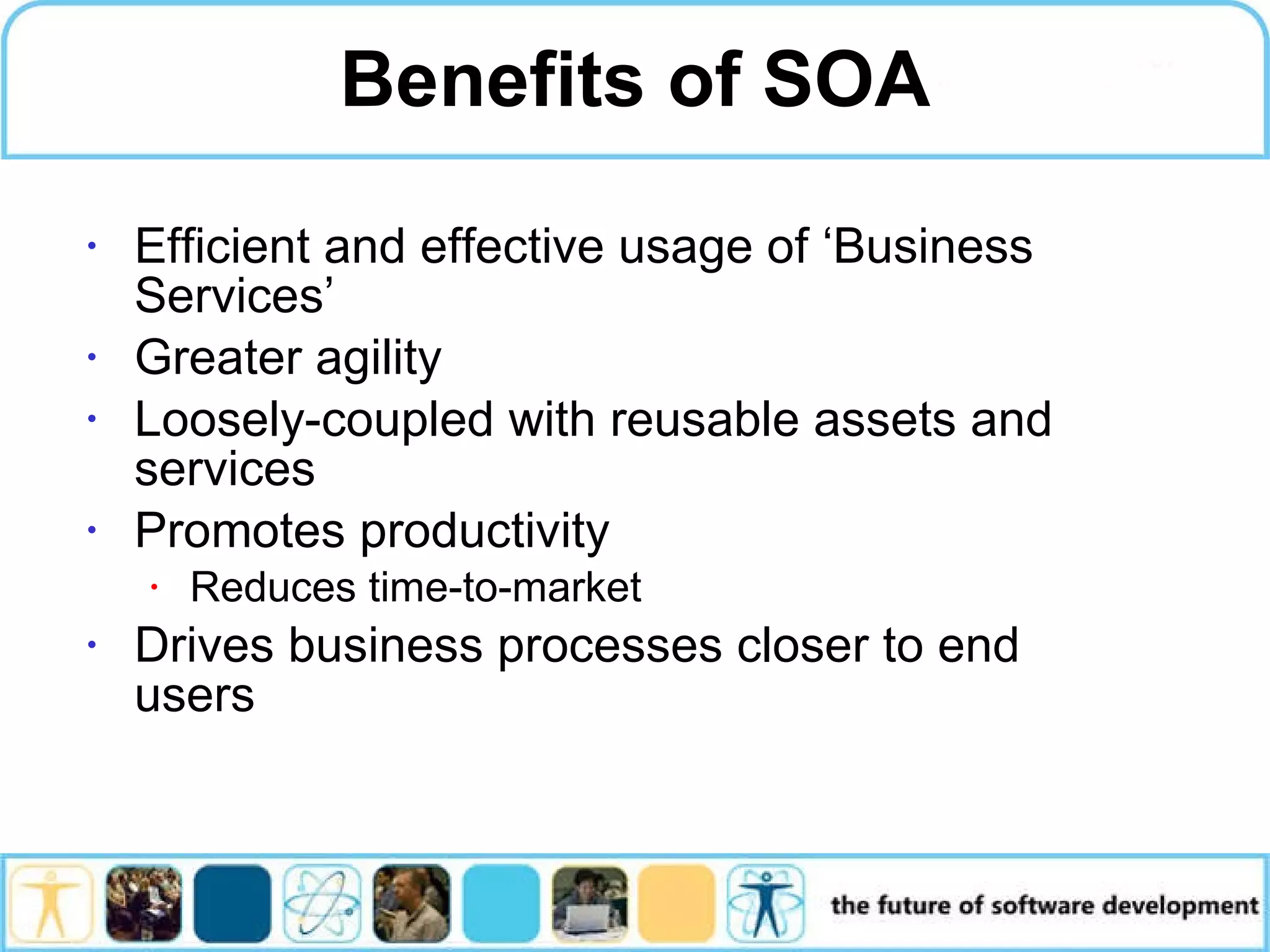 Benefits of SOA Efficient and effective usage of ‘Business Services’ Greater agility Loosely-coupled with reusable assets and services Promotes productivity Reduces time-to-market Drives business processes closer to end users 