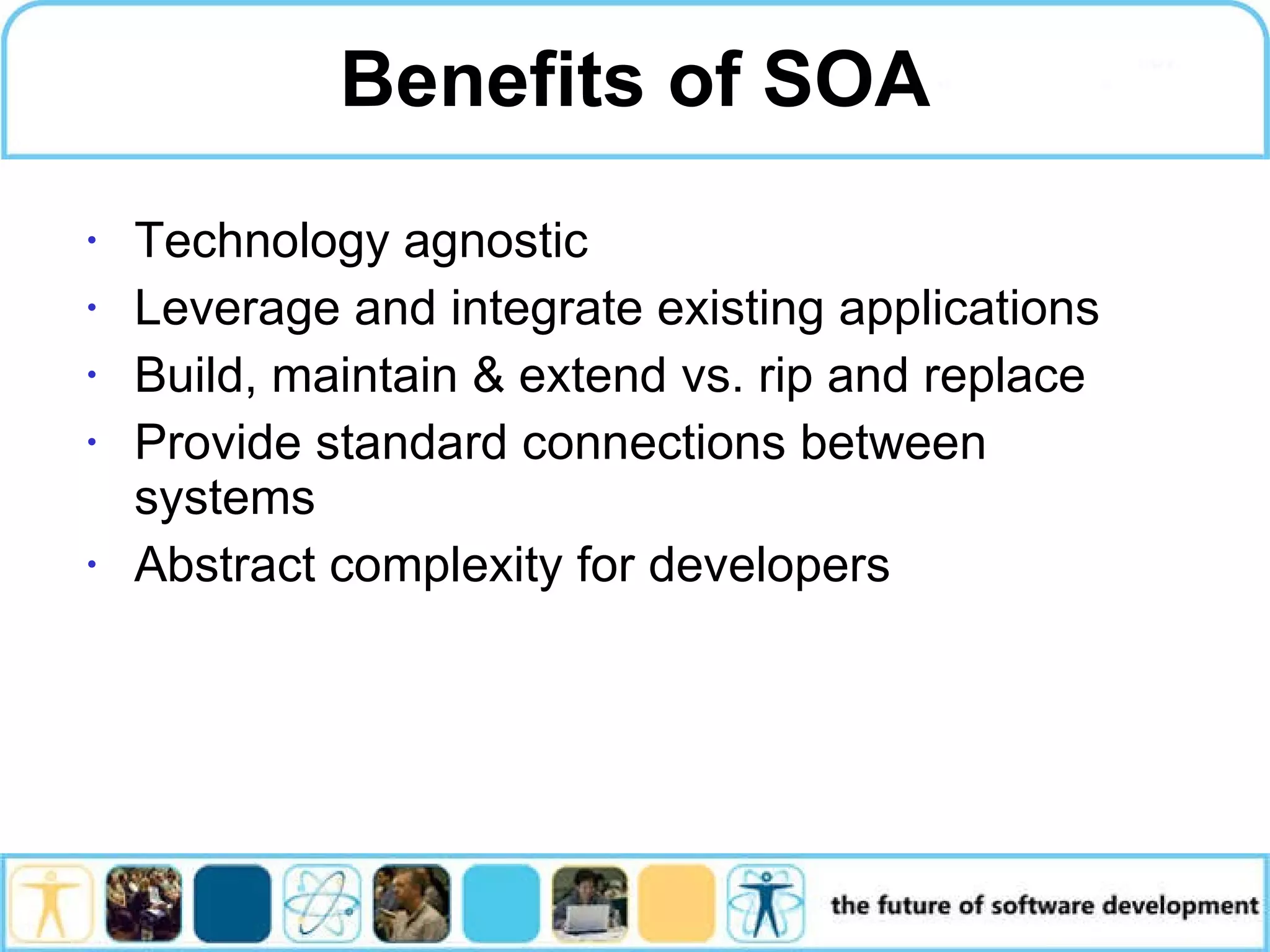 Benefits of SOA Technology agnostic Leverage and integrate existing applications Build, maintain & extend vs. rip and replace Provide standard connections between systems Abstract complexity for developers 