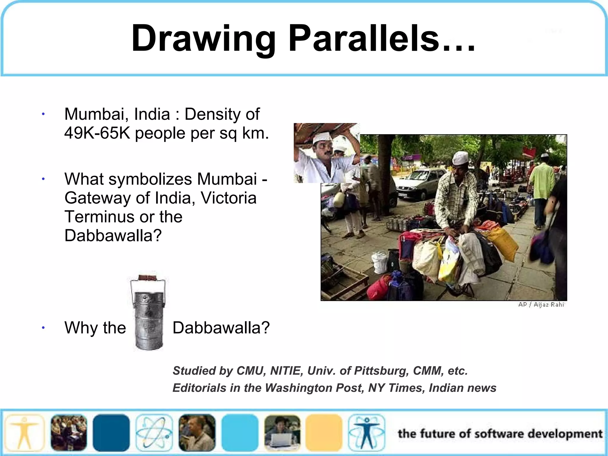 Drawing Parallels… Mumbai, India : Density of 49K-65K people per sq km. What symbolizes Mumbai - Gateway of India, Victoria Terminus or the Dabbawalla? Why the Dabbawalla? Studied by CMU, NITIE, Univ. of Pittsburg, CMM, etc. Editorials in the Washington Post, NY Times, Indian news 
