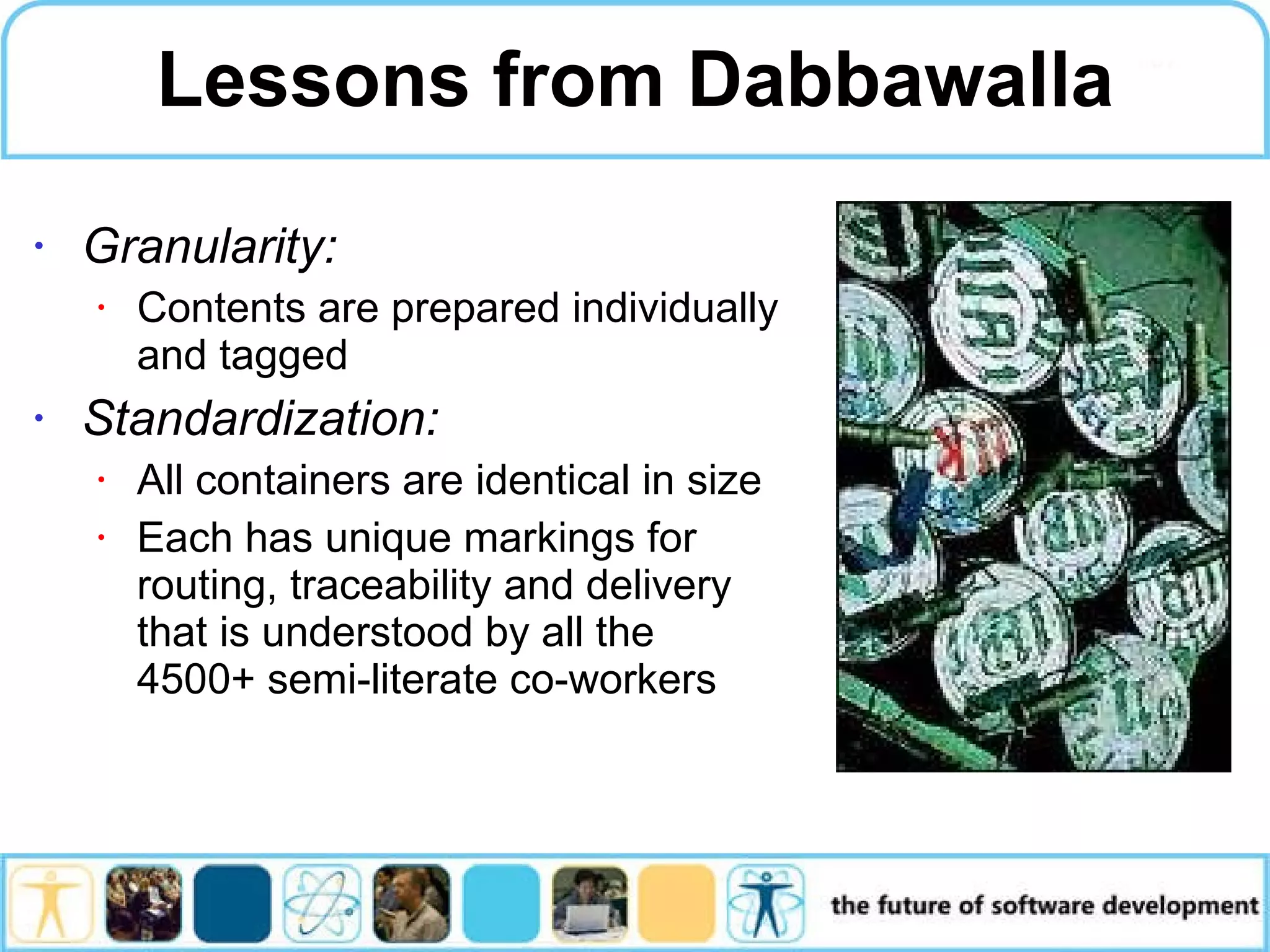 Lessons from Dabbawalla Granularity: Contents are prepared individually and tagged Standardization: All containers are identical in size Each has unique markings for routing, traceability and delivery that is understood by all the 4500+ semi-literate co-workers 