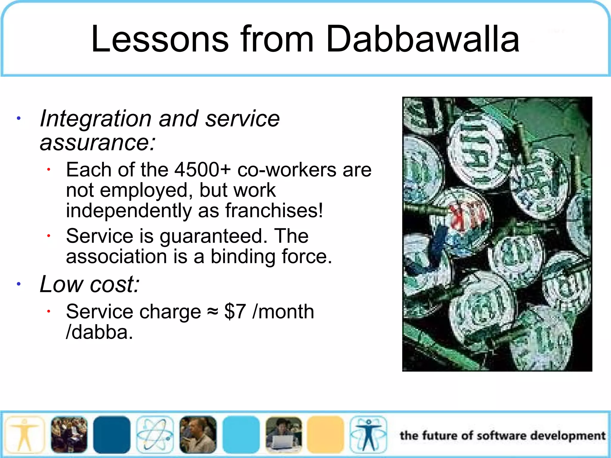 Integration and service assurance: Each of the 4500+ co-workers are not employed, but work independently as franchises! Service is guaranteed. The association is a binding force. Low cost: Service charge ≈ $7 /month /dabba. Lessons from Dabbawalla 