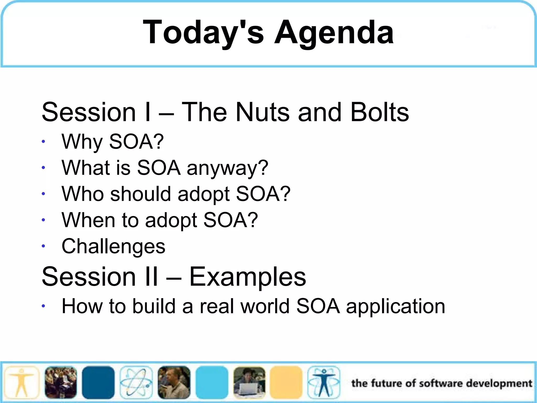 Session I – The Nuts and Bolts Why SOA? What is SOA anyway? Who should adopt SOA? When to adopt SOA? Challenges Session II – Examples How to build a real world SOA application Today's Agenda 