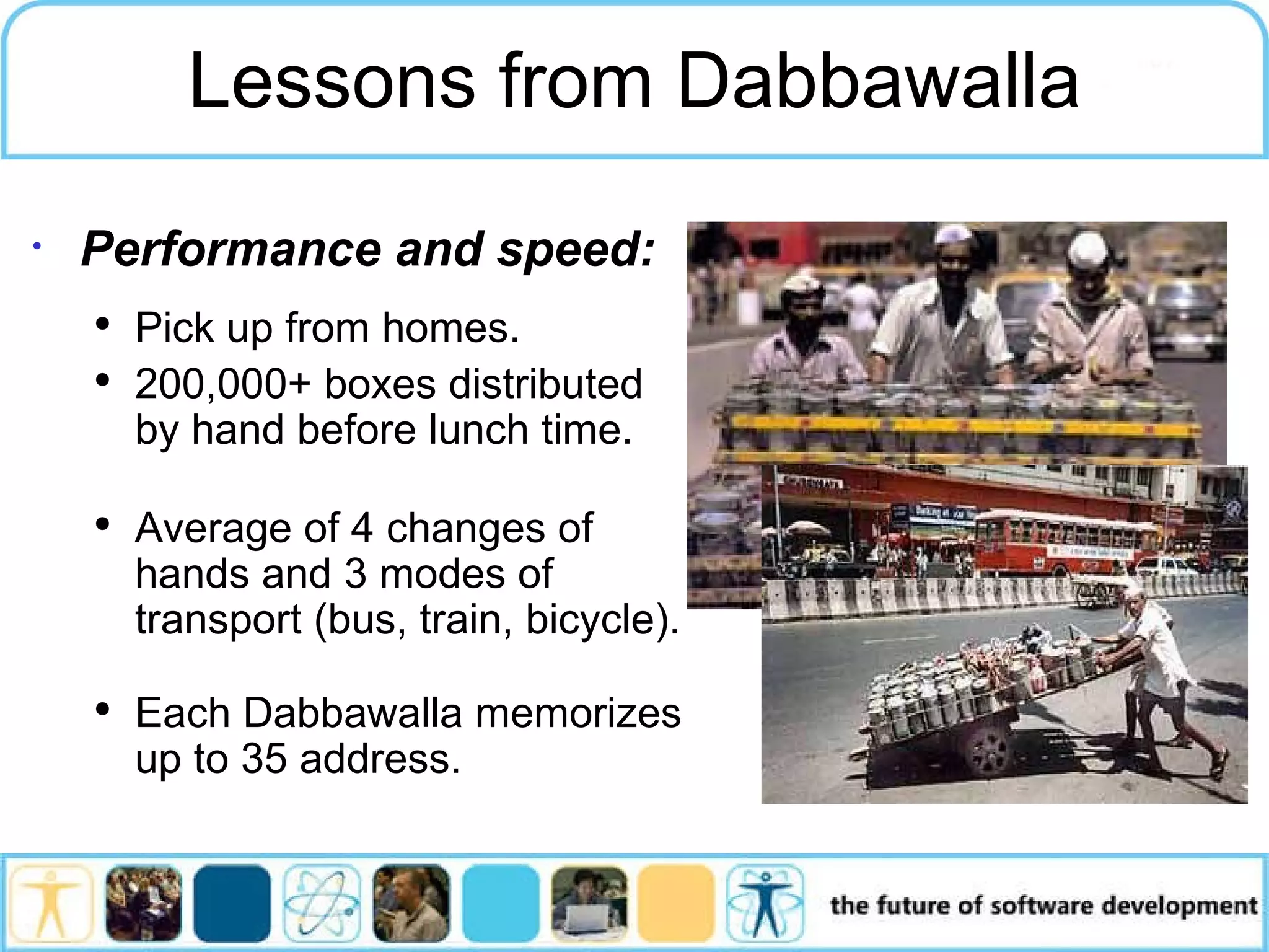 Performance and speed: Pick up from homes. 200,000+ boxes distributed by hand before lunch time. Average of 4 changes of hands and 3 modes of transport (bus, train, bicycle). Each Dabbawalla memorizes up to 35 address. Lessons from Dabbawalla 