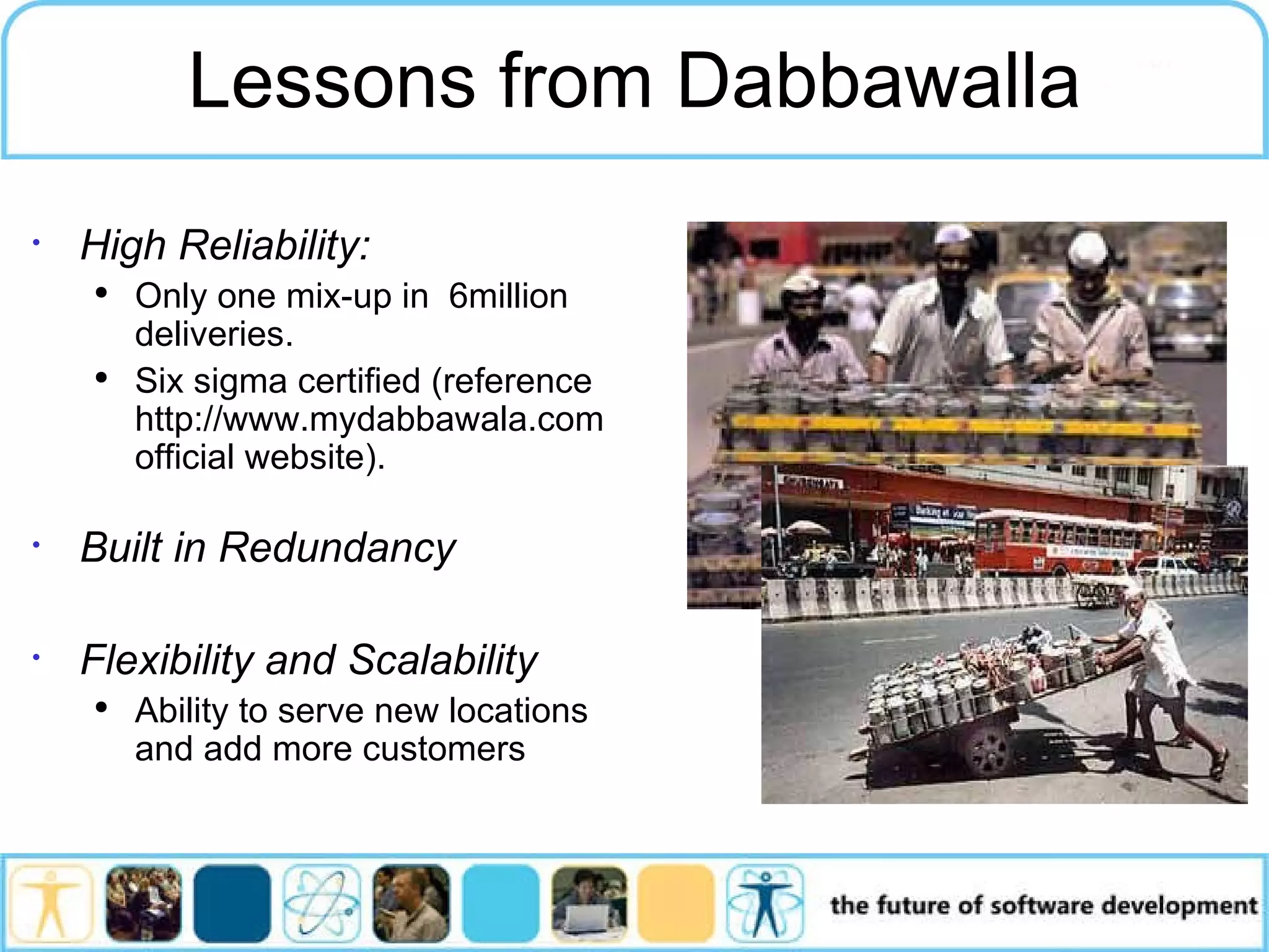 High Reliability: Only one mix-up in 6million deliveries. Six sigma certified (reference http://www.mydabbawala.com official website). Built in Redundancy Flexibility and Scalability Ability to serve new locations and add more customers Lessons from Dabbawalla 